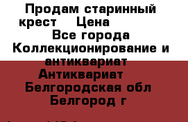 Продам старинный крест  › Цена ­ 20 000 - Все города Коллекционирование и антиквариат » Антиквариат   . Белгородская обл.,Белгород г.